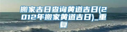 搬家吉日查询黄道吉日(2012年搬家黄道吉日)_重复