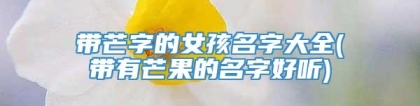 带芒字的女孩名字大全(带有芒果的名字好听)