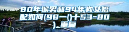 80年猴男和94年狗女婚配如何(98一()十53=80)_重复