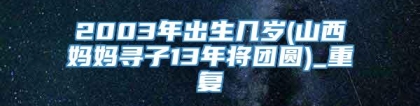 2003年出生几岁(山西妈妈寻子13年将团圆)_重复