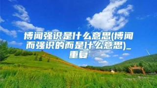 博闻强识是什么意思(博闻而强识的而是什么意思)_重复