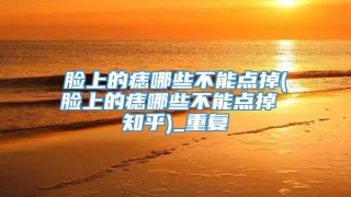 脸上的痣哪些不能点掉(脸上的痣哪些不能点掉 知乎)_重复
