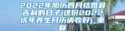 2022年阳历四月结婚最吉利的日子(这份2022虎年养生月历请收好)_重复