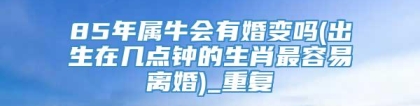 85年属牛会有婚变吗(出生在几点钟的生肖最容易离婚)_重复