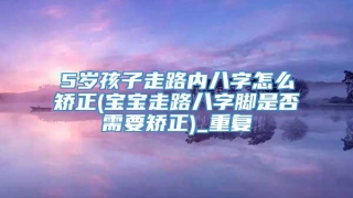5岁孩子走路内八字怎么矫正(宝宝走路八字脚是否需要矫正)_重复
