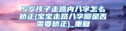 5岁孩子走路内八字怎么矫正(宝宝走路八字脚是否需要矫正)_重复