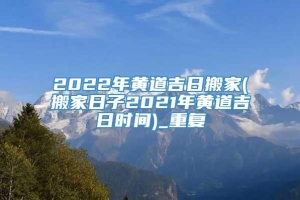 2022年黄道吉日搬家(搬家日子2021年黄道吉日时间)_重复