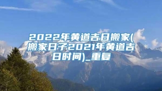 2022年黄道吉日搬家(搬家日子2021年黄道吉日时间)_重复