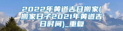 2022年黄道吉日搬家(搬家日子2021年黄道吉日时间)_重复