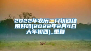 2022年农历二月初四结婚好吗(2022年2月4日大年初四)_重复