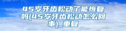 45岁牙齿松动了能恢复吗(45岁牙齿松动怎么回事)_重复