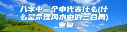 八字中三个申代表什么(什么是命理风水中的三合局)_重复