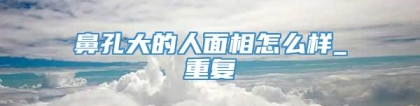 鼻孔大的人面相怎么样_重复