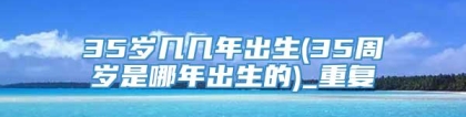 35岁几几年出生(35周岁是哪年出生的)_重复