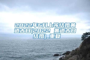 2022年6月上等结婚黄道吉日(2022 黄道吉日 结婚)_重复