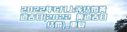 2022年6月上等结婚黄道吉日(2022 黄道吉日 结婚)_重复
