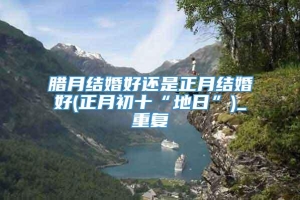 腊月结婚好还是正月结婚好(正月初十“地日”)_重复
