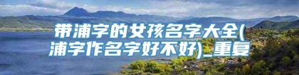 带浦字的女孩名字大全(浦字作名字好不好)_重复