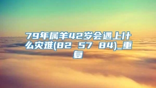 79年属羊42岁会遇上什么灾难(82 57 84)_重复