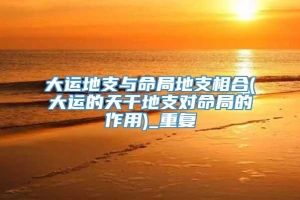 大运地支与命局地支相合(大运的天干地支对命局的作用)_重复