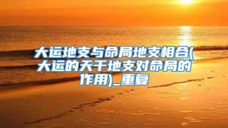 大运地支与命局地支相合(大运的天干地支对命局的作用)_重复