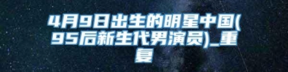 4月9日出生的明星中国(95后新生代男演员)_重复