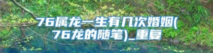 76属龙一生有几次婚姻(76龙的随笔)_重复