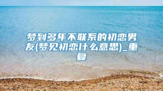 梦到多年不联系的初恋男友(梦见初恋什么意思)_重复