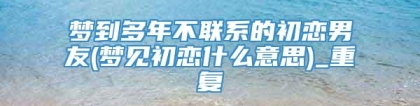 梦到多年不联系的初恋男友(梦见初恋什么意思)_重复