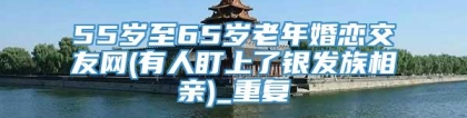 55岁至65岁老年婚恋交友网(有人盯上了银发族相亲)_重复