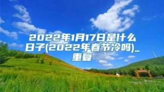 2022年1月17日是什么日子(2022年春节冷吗)_重复