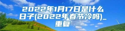 2022年1月17日是什么日子(2022年春节冷吗)_重复