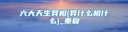 六大天生异相(异什么相什么)_重复