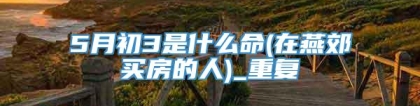5月初3是什么命(在燕郊买房的人)_重复