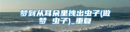 梦到从耳朵里拽出虫子(做梦 虫子)_重复