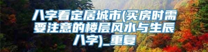 八字看定居城市(买房时需要注意的楼层风水与生辰八字)_重复