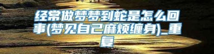 经常做梦梦到蛇是怎么回事(梦见自己麻烦缠身)_重复