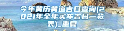 今年黄历黄道吉日查询(2021年全年买车吉日一览表)_重复