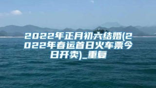 2022年正月初六结婚(2022年春运首日火车票今日开卖)_重复