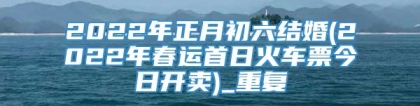 2022年正月初六结婚(2022年春运首日火车票今日开卖)_重复
