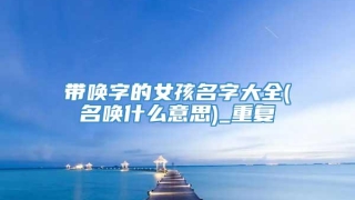 带唤字的女孩名字大全(名唤什么意思)_重复