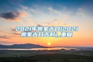 2021年搬家吉日(2021搬家吉日吉时)_重复