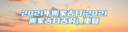 2021年搬家吉日(2021搬家吉日吉时)_重复