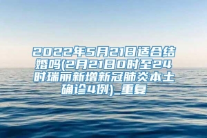 2022年5月21日适合结婚吗(2月21日0时至24时瑞丽新增新冠肺炎本土确诊4例)_重复