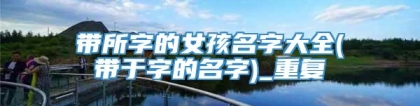 带所字的女孩名字大全(带于字的名字)_重复