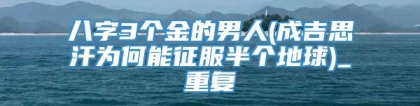 八字3个金的男人(成吉思汗为何能征服半个地球)_重复