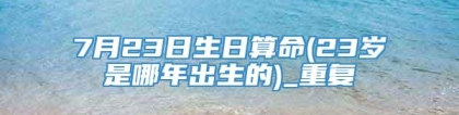 7月23日生日算命(23岁是哪年出生的)_重复