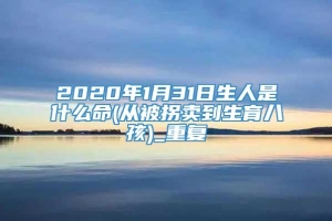 2020年1月31日生人是什么命(从被拐卖到生育八孩)_重复