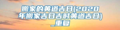 搬家的黄道吉日(2020年搬家吉日吉时黄道吉日)_重复