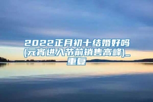 2022正月初十结婚好吗(元宵进入节前销售高峰)_重复